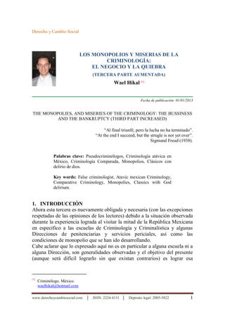 www.derechoycambiosocial.com │ ISSN: 2224-4131 │ Depósito legal: 2005-5822 1
Derecho y Cambio Social
LOS MONOPOLIOS Y MISERIAS DE LA
CRIMINOLOGÍA:
EL NEGOCIO Y LA QUIEBRA
(TERCERA PARTE AUMENTADA)
Wael Hikal (*)
Fecha de publicación: 01/01/2013
THE MONOPOLIES, AND MISERIES OF THE CRIMINOLOGY: THE BUSSINESS
AND THE BANKRUPTCY (THIRD PART INCREASED)
“Al final triunfé, pero la lucha no ha terminado”.
“At the end I succeed, but the strugle is not yet over”.
Sigmund Freud (1938).
Palabras clave: Pseudocriminólogos, Criminología atávica en
México, Criminología Comparada, Monopolios, Clásicos con
delirio de dios.
Key words: False criminologist, Atavic mexican Criminology,
Comparative Criminology, Monopolies, Classics with God
delirium.
1. INTRODUCCIÓN
Ahora esta tercera es nuevamente obligada y necesaria (con las excepciones
respetadas de las opiniones de los lectores) debido a la situación observada
durante la experiencia lograda al visitar la mitad de la República Mexicana
en específico a las escuelas de Criminología y Criminalística y algunas
Direcciones de penitenciarias y servicios periciales, así como las
condiciones de monopolio que se han ido desarrollando.
Cabe aclarar que lo expresado aquí no es en particular a alguna escuela ni a
alguna Dirección, son generalidades observadas y el objetivo del presente
(aunque será difícil lograrlo sin que existan contrarios) es lograr esa
(*)
Criminólogo. México.
waelhikal@hotmail.com
 