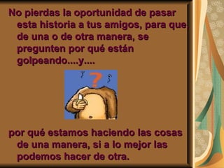 No pierdas la oportunidad de pasar esta historia a tus amigos, para que, de una o de otra manera, se pregunten por qué están golpeando....y.... por qué estamos haciendo las cosas de una manera, si a lo mejor las podemos hacer de otra. 