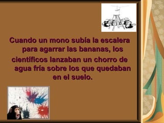 Cuando un mono subía la escalera para agarrar las bananas, los científicos lanzaban un chorro de agua fría sobre los que quedaban en el suelo. 