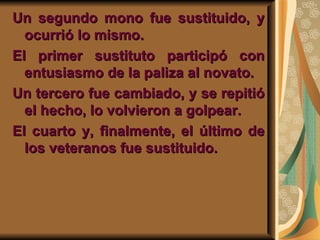 Un segundo mono fue sustituido, y ocurrió lo mismo.  El primer sustituto participó con entusiasmo de la paliza al novato.  Un tercero fue cambiado, y se repitió el hecho, lo volvieron a golpear. El cuarto y, finalmente, el último de los veteranos fue sustituido. 