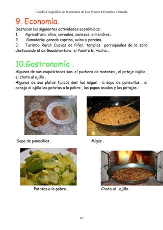 Estudio Geográfico de la comarca de Los Montes Orientales. Granada
10
9. Economía.
Destacan las siguientes actividades económicas:
1. Agricultura: olivo, cereales, cerezos, almendros...
2. Ganadería: ganado caprino, ovino y porcino.
3. Turismo Rural: Cuevas de Piñar, templos parroquiales de la zona
destacando el de Guadahortuna, el Puente El Hacho...
10.Gastronomía .
Algunas de sus exquisiteces son: el puchero de matanza , el potaje vigilia ,
el choto al ajillo .
Algunos de sus platos típicos son: las migas , la sopa de panecillos , el
conejo al ajillo las patatas a lo pobre , las papas asadas y los potajes .
Sopa de panecillos . Migas .
Patatas a lo pobre . Choto al ajillo .
 