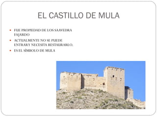 EL CASTILLO DE MULA FUE PROPIEDAD DE LOS SAAVEDRA FAJARDO ACTUALMENTE NO SE PUEDE ENTRAR Y NECESITA RESTAURARLO. ES EL SÍMBOLO DE MULA 