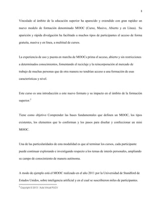 3
Vinculado al ámbito de la educación superior ha aparecido y extendido con gran rapidez un
nuevo modelo de formación denominado MOOC (Curso, Masivo, Abierto y en Línea). Su
aparición y rápida divulgación ha facilitado a muchos tipos de participantes el acceso de forma
gratuita, masiva y en línea, a multitud de cursos.
La experiencia de uso y puesta en marcha de MOOCs prima el acceso, abierto y sin restricciones
a determinados conocimientos, fomentando el reciclaje y la reincorporación al mercado de
trabajo de muchas personas que de otra manera no tendrían acceso a una formación de esas
características y nivel.
Este curso es una introducción a este nuevo formato y su impacto en el ámbito de la formación
superior.2
Tiene como objetivo Comprender las bases fundamentales que definen un MOOC, los tipos
existentes, los elementos que lo conforman y los pasos para diseñar y confeccionar un mini
MOOC.
Una de las particularidades de esta modalidad es que al terminar los cursos, cada participante
puede continuar explorando e investigando respecto a los temas de interés personales, ampliando
su campo de conocimiento de manera autónoma.
A modo de ejemplo está el MOOC realizado en el año 2011 por la Universidad de Standford de
Estados Unidos, sobre inteligencia artificial y en el cual se suscribieron miles de participantes.
2
Copyright © 2013 · Aula Virtual PUCV
 