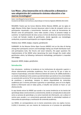 Los MOOC y su diseño gamificado para promover la
interacción
Autor: Livia Margarita García Sánchez
Estudiante del Máster de Enseñanza y Aprendizaje en Entornos Digitales (MEAED) 2013-2014.
(lgarcisa25@alumnes.ub.edu)

RESUMEN: Puesto que los Cursos Abiertos Online Masivos (MOOC, por las siglas en
inglés Massive Online Open Courses) descansan sobre la idea de compartir entre sus
participantes inquietudes o conocimientos haciendo uso de herramientas de difusión y
participación (como redes sociales y foros), el presente trabajo se cuestiona la
implementación de estos cursos a la hora de dinamizar estas herramientas a través del
llamado modelo de gamificación, donde siguiendo una metodología conductista, se
premia la participación con insignias (badges).
Palabras clave: MOOC, badges, insignias, gamificación.
SUMMARY: As the Massive Online Open Courses (MOOC) rest on the idea of sharing
among their participants concerns and knowledge making use of both distribution tools
and participatory tools, like forums and social networks, this paper questions the
implementation of the MOOC when dynamizing these tools through the model called
gamification where, by following a behaviorist methodology, participation is rewarded
with badges.
Keywords: MOOC, badges, gamification.

Introducción
Con entusiasmo recibimos la tendencia en las instituciones de educación superior a
ofrecer abiertamente contenidos académicos. Pero así como las TIC por sí solas no
mejoran el aprendizaje, como bien referencia Cebrián de la Serna, M. (2004) aludiendo a
un estudio realizado por otros autores que demostraban que existía en las universidades
un aumento del uso de las TIC sin que estas repercutieran positivamente en los procesos
de enseñanza y aprendizaje, tampoco la abierta disponibilidad de contenidos
académicos por si mismos promueve o garantiza un aprendizaje, pues en la era digital,
donde la información está en todas partes, el desafío real consiste en hacer un uso
efectivo de ella.
Es aquí donde entran los MOOC que acorde a las nuevas tendencias en las teorías del
aprendizaje (léase constructivismo y conectivismo), donde se conceptualiza la educación
como un proceso de aprendizaje y no como trasmisión de información, van a allanar el
camino para acceder a un conocimiento generado desde la colectividad mediante el
intercambio de aprendizaje y reutilización de contenido académico.
Los MOOC, en correspondencia con la teoría conectivista como nos explica Cormier,
D.(2010, 8 diciembre), son una manera de involucrarse en el proceso de aprendizaje

 