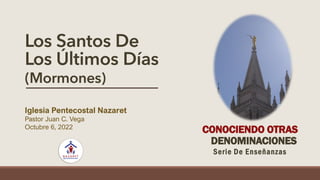 Los Santos De
Los Últimos Días
(Mormones)
Iglesia Pentecostal Nazaret
Pastor Juan C. Vega
Octubre 6, 2022
CONOCIENDO OTRAS
DENOMINACIONES
Serie De Enseñanzas
 