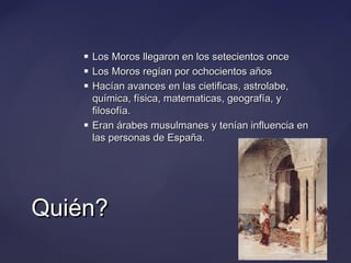





Los Moros llegaron en los setecientos once
Los Moros regían por ochocientos años
Hacían avances en las cietificas, astrolabe,
química, física, matematicas, geografía, y
filosofía.
Eran árabes musulmanes y tenían influencia en
las personas de España.

Quién?

 