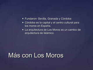 




Fundaron- Sevilla, Granada y Córdoba
Córdoba es la capital y el centro cultural para
los moros en España.
La arquitectura de Los Moros es un cambio de
arquitectura de Islámico.

Más con Los Moros

 