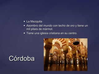 




La Mezquita
Asombro del mundo con techo de oro y tiene un
mil pilars de mármol.
Tiene una iglesia cristiana en su centro.

Córdoba

 
