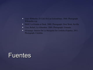

User: Rlbberlin. El Café De Las Golondrinas. 1868. Photograph.
Wikipedia, n.p.



Diliff. La Giralda at Dusk. 2009. Photograph. Own Work, Sevilla.



Cros, Rafael. La Alhumbra. 2009. Photograph. Granada.



Alvaraujo. Interior De La Mezquita De Córdoba (España). 2011.
Photograph. Córdoba.

Fuentes

 