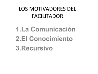 LOS MOTIVADORES DEL
FACILITADOR
1.La Comunicación
2.El Conocimiento
3.Recursivo
 