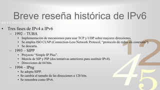 421
0011 0010 1010 1101 0001 0100 1011
Breve reseña histórica de IPv6
• Tres fases de IPv4 a IPv6
– 1992 – TUBA
• Implementación de mecanismos para usar TCP y UDP sobre mayores direcciones.
• Se emplea ISO CLNP (Connection-Less Network Protocol, “protocolo de redes sin conexión”).
• Se descarta.
– 1993 – SIPP
• Proyecto “Simple IP Plus”.
• Mezcla de SIP y PIP (dos tentativas anteriores para sustituir IPv4).
• Direcciones de 64 bits.
– 1994 – IPng
• Se adopta SIPP.
• Se cambia el tamaño de las direcciones a 128 bits.
• Se renombra como IPv6.
 