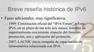 421
0011 0010 1010 1101 0001 0100 1011
Breve reseña histórica de IPv6
• Fases adicionales, muy significativa:
– 1999: Constitución oficial del “IPv6 Forum” o Foro
IPv6, en un plazo de tan solo seis meses, fomenta un
importantísimo crecimiento respecto del fomento,
promoción, uso y aplicación del protocolo.
– 2007: LACNIC inicia campaña de capacitación en
latinoamérica relacionada con IPv6.
 