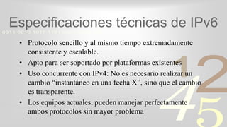 421
0011 0010 1010 1101 0001 0100 1011
Especificaciones técnicas de IPv6
• Protocolo sencillo y al mismo tiempo extremadamente
consistente y escalable.
• Apto para ser soportado por plataformas existentes
• Uso concurrente con IPv4: No es necesario realizar un
cambio “instantáneo en una fecha X”, sino que el cambio
es transparente.
• Los equipos actuales, pueden manejar perfectamente
ambos protocolos sin mayor problema
 