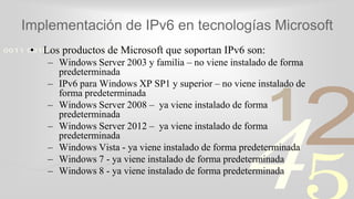 421
0011 0010 1010 1101 0001 0100 1011
Implementación de IPv6 en tecnologías Microsoft
• Los productos de Microsoft que soportan IPv6 son:
– Windows Server 2003 y familia – no viene instalado de forma
predeterminada
– IPv6 para Windows XP SP1 y superior – no viene instalado de
forma predeterminada
– Windows Server 2008 – ya viene instalado de forma
predeterminada
– Windows Server 2012 – ya viene instalado de forma
predeterminada
– Windows Vista - ya viene instalado de forma predeterminada
– Windows 7 - ya viene instalado de forma predeterminada
– Windows 8 - ya viene instalado de forma predeterminada
 