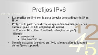 421
0011 0010 1010 1101 0001 0100 1011
Prefijos IPv6
• Los prefijos en IPv6 son la parte derecha de una dirección IP en
IPv6
• Prefijo es la parte de la dirección que indica los bits que tienen
valores fijos o los bits del prefijo de subred
– Formato: Dirección / Notación de la longitud del prefijo
Ejemplo:
• 21DA:D3::/48
• 21DA:D3:0:2F3B::/64
• No más máscaras de subred en IPv6, solo notación de longitud
de prefijo es soportado
 