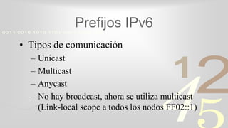 421
0011 0010 1010 1101 0001 0100 1011
Prefijos IPv6
• Tipos de comunicación
– Unicast
– Multicast
– Anycast
– No hay broadcast, ahora se utiliza multicast
(Link-local scope a todos los nodos FF02::1)
 