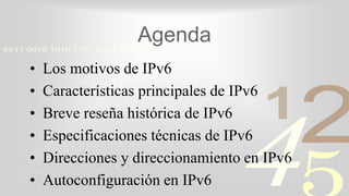 421
0011 0010 1010 1101 0001 0100 1011
Agenda
• Los motivos de IPv6
• Características principales de IPv6
• Breve reseña histórica de IPv6
• Especificaciones técnicas de IPv6
• Direcciones y direccionamiento en IPv6
• Autoconfiguración en IPv6
 