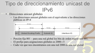 421
0011 0010 1010 1101 0001 0100 1011
Tipo de direccionamiento unicast de
IPv6
• Direcciones unicast globales
– Las direcciones unicast globales son el equivalente a las direcciones
públicas en IPv4
– Porción fija 001 – para una red global los bits de orden mayor son 001.
– El prefijo para asignaciones globales es 2000::/3
– Cada vez que nos encontramos con una red 2000 es una red global
 