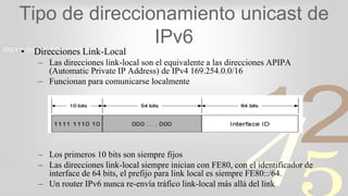 421
0011 0010 1010 1101 0001 0100 1011
Tipo de direccionamiento unicast de
IPv6
• Direcciones Link-Local
– Las direcciones link-local son el equivalente a las direcciones APIPA
(Automatic Private IP Address) de IPv4 169.254.0.0/16
– Funcionan para comunicarse localmente
– Los primeros 10 bits son siempre fijos
– Las direcciones link-local siempre inician con FE80, con el identificador de
interface de 64 bits, el prefijo para link local es siempre FE80::/64.
– Un router IPv6 nunca re-envía tráfico link-local más allá del link
 