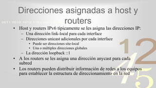 421
0011 0010 1010 1101 0001 0100 1011
Direcciones asignadas a host y
routers
• Host y routers IPv6 típicamente se les asigna las direcciones IP:
– Una dirección link-local para cada interface
– Direcciones unicast adicionales por cada interface
• Puede ser direcciones site-local
• Una o múltiples direcciones globales
– La dirección loopback ::1
• A los routers se les asigna una dirección anycast para cada
subred
• Los routers pueden distribuir información de redes a los equipos
para establecer la estructura de direccionamiento en la red
 