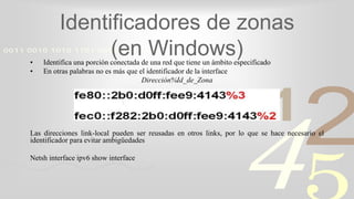 421
0011 0010 1010 1101 0001 0100 1011
Identificadores de zonas
(en Windows)• Identifica una porción conectada de una red que tiene un ámbito especificado
• En otras palabras no es más que el identificador de la interface
Dirección%Id_de_Zona
Las direcciones link-local pueden ser reusadas en otros links, por lo que se hace necesario el
identificador para evitar ambigüedades
Netsh interface ipv6 show interface
 