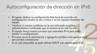 421
0011 0010 1010 1101 0001 0100 1011
Autoconfiguración de dirección en IPv6
• El equipo deduce su configuración link-local de acuerdo a la
configuración existen en sus vecinos o en los equipos alrededor del
equipo
• Verificar si existen conflictos en la red utilizando neighbor
solicitacitation (verificando que el número ip no esté en uso)
• El equipo busca routers cercanos que entiendan IPv6 para poder
extraer su configuración
• El router envía la información y agrega los prefijos a los equipos para
que puedan comunicarse
• Si no está disponible se pude utilizar DHCP con soporte para IPv6
 