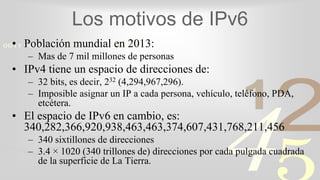 421
0011 0010 1010 1101 0001 0100 1011
Los motivos de IPv6
• Población mundial en 2013:
– Mas de 7 mil millones de personas
• IPv4 tiene un espacio de direcciones de:
– 32 bits, es decir, 232 (4,294,967,296).
– Imposible asignar un IP a cada persona, vehículo, teléfono, PDA,
etcétera.
• El espacio de IPv6 en cambio, es:
340,282,366,920,938,463,463,374,607,431,768,211,456
– 340 sixtillones de direcciones
– 3.4 × 1020 (340 trillones de) direcciones por cada pulgada cuadrada
de la superficie de La Tierra.
 