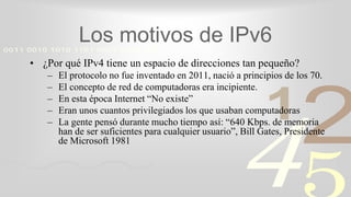 421
0011 0010 1010 1101 0001 0100 1011
Los motivos de IPv6
• ¿Por qué IPv4 tiene un espacio de direcciones tan pequeño?
– El protocolo no fue inventado en 2011, nació a principios de los 70.
– El concepto de red de computadoras era incipiente.
– En esta época Internet “No existe”
– Eran unos cuantos privilegiados los que usaban computadoras
– La gente pensó durante mucho tiempo así: “640 Kbps. de memoria
han de ser suficientes para cualquier usuario”, Bill Gates, Presidente
de Microsoft 1981
 