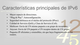 421
0011 0010 1010 1101 0001 0100 1011
Características principales de IPv6
• Mayor espacio de direcciones.
• “Plug & Play”: Autoconfiguración.
• Seguridad intrínseca en el núcleo del protocolo (IPsec).
• Calidad de Servicio (QoS) y Clase de Servicio (CoS).
• Multicast: Envío de UN mismo paquete a un grupo de receptores.
• Anycast: Envío de UN paquete a UN receptor dentro de UN grupo.
• Paquetes IP eficientes y extensibles, sin que haya fragmentación en los
routers.
 