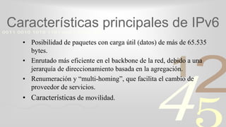 421
0011 0010 1010 1101 0001 0100 1011
Características principales de IPv6
• Posibilidad de paquetes con carga útil (datos) de más de 65.535
bytes.
• Enrutado más eficiente en el backbone de la red, debido a una
jerarquía de direccionamiento basada en la agregación.
• Renumeración y “multi-homing”, que facilita el cambio de
proveedor de servicios.
• Características de movilidad.
 