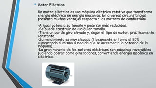 • Motor Eléctrico:
Un motor eléctrico es una máquina eléctrica rotativa que transforma
energía eléctrica en energía mecánica. En diversas circunstancias
presenta muchas ventajas respecto a los motores de combustión:
-A igual potencia su tamaño y peso son más reducidos.
-Se puede construir de cualquier tamaño.
-Tiene un par de giro elevado y, según el tipo de motor, prácticamente
constante.
-Su rendimiento es muy elevado (típicamente en torno al 80%,
aumentando el mismo a medida que se incrementa la potencia de la
máquina).
-La gran mayoría de los motores eléctricos son máquinas reversibles
pudiendo operar como generadores, convirtiendo energía mecánica en
eléctrica.
 