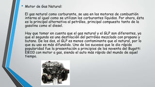• Motor de Gas Natural:
El gas natural como carburante, se usa en los motores de combustión
interna al igual como se utilizan los carburantes líquidos. Por ahora, ésta
es la principal alternativa al petróleo, principal compuesto tanto de la
gasolina como el diesel.
Hay que tomar en cuenta que el gas natural y el GLP son diferentes, ya
que el segundo es una destilación del petróleo mezclado con propano y
butano. De los dos, el GLP es menos contaminante que el natural, por lo
que su uso es más difundido. Uno de los sucesos que le dio rápida
popularidad fue la presentación a principios de los noventa del Bugatti
EB110 con motor a gas, siendo el auto más rápido del mundo de aquel
tiempo.
 