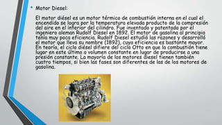 • Motor Diesel:
El motor diésel es un motor térmico de combustión interna en el cual el
encendido se logra por la temperatura elevada producto de la compresión
del aire en el interior del cilindro. Fue inventado y patentado por el
ingeniero aleman Rudolf Diesel en 1892. El motor de gasolina al principio
tenía muy poca eficiencia. Rudolf Diesel estudió las razones y desarrolló
el motor que lleva su nombre (1892), cuya eficiencia es bastante mayor.
En teoría, el ciclo diésel difiere del ciclo Otto en que la combustión tiene
lugar en este último a volumen constante en lugar de producirse a una
presión constante. La mayoría de los motores diesel tienen también
cuatro tiempos, si bien las fases son diferentes de las de los motores de
gasolina.
 