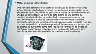 • Motor de Carga Estratificada:
Una variante del motor de encendido con bujías es el motor de carga
estratificada, diseñado para reducir las emisiones sin necesidad de un
sistema de recirculación de los gases resultantes de la combustión y sin
utilizar un catalizador. La clave de este diseño es una cámara de
combustión doble dentro de cada cilindro, con una antecámara que
contiene una mezcla rica de combustible y aire mientras la cámara
principal contiene una mezcla pobre. La bujía enciende la mezcla rica, que
a su vez enciende la de la cámara principal. La temperatura máxima que
se alcanza es suficiente como para impedir la formación de óxidos de
nitrógeno, mientras que la temperatura media es la suficiente para
limitar las emisiones de monóxido de carbono e hidrocarburos.
 