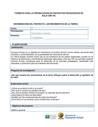 FORMATO PARA LA PRESENTACION DE PROYECTOS PEDAGOGICOS DE
                          AULA CON TIC.



   DENOMINACIÓN DEL PROYECTO: LOS MOVIMIENTOS DE LA TIERRA

Curso:                 5°
Participantes:
                       Estudiantes y docente
Duración:
                       3 SEMANAS


I. PLANIFICACIÓN
Justificación:

Aunque vivimos en un planeta en movimiento el hombre demoró mucho tiempo ignorando esta
situación y confundiéndola con la posibilidad del movimiento del sol.
La rutina escolar muchas veces cae en la monotonía de las clases magistrales cuando no se
dispone de elementos o herramientas didácticas adecuadas. Pero las TIC nos permiten explorar
muchas formas novedosas para el desarrollo de la actividad pedagógica, haciéndola más
motivante y productiva para los intereses del educando.


Pregunta de investigación

¿De qué manera los movimientos de la tierra influyen sobre el desarrollo y equilibrio de
la vida?


Exploración previa

¿Cómo se produce el día y la noche?
¿Por qué no vemos las estrellas de día?
¿Por qué la sombra cambia de posición en distintas épocas del año?
¿Qué pasa si la tierra se detuviese?
¿Cuáles son las consecuencias de cada movimiento?
¿Si la tierra no se moviese como contaríamos el tiempo?


  Objetivos del proyecto

Objetivo general.
 