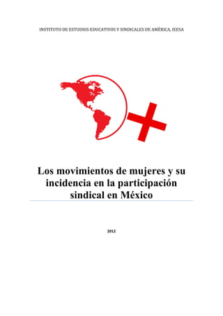 INSTITUTO DE ESTUDIOS EDUCATIVOS Y SINDICALES DE AMÉRICA, IEESA

Los movimientos de mujeres y su
incidencia en la participación
sindical en México

2012

 