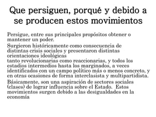 Que persiguen, porqué y debido a 
se producen estos movimientos 
Persigue, entre sus principales propósitos obtener o 
mantener un poder. 
Surgieron históricamente como consecuencia de 
distintas crisis sociales y presentaron distintas 
orientaciones ideológicas 
tanto revolucionarias como reaccionarias, y todos los 
estadios intermedios hasta los marginados, a veces 
identificados con un campo político más o menos concreto, y 
en otras ocasiones de forma interclasista y multipartidista. 
Básicamente, son una aspiración de sectores sociales 
(clases) de lograr influencia sobre el Estado. Estos 
movimientos surgen debido a las desigualdades en la 
economía 
 