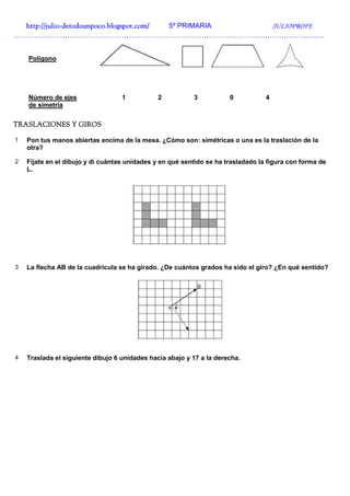 http://julio-
  http://julio -detodounpoco.blogspot.com/ 5º PRIMARIA JULIOPROFE
……………………………………………………………………………………………………………………


    Polígono




    Número de ejes                 1           2          3           0           4
    de simetría


TRASLACIONES Y GIROS

1   Pon tus manos abiertas encima de la mesa. ¿Cómo son: simétricas o una es la traslación de la
    otra?

2   Fíjate en el dibujo y di cuántas unidades y en qué sentido se ha trasladado la figura con forma de
    L.




3   La flecha AB de la cuadrícula se ha girado. ¿De cuántos grados ha sido el giro? ¿En qué sentido?




4   Traslada el siguiente dibujo 6 unidades hacia abajo y 17 a la derecha.
 