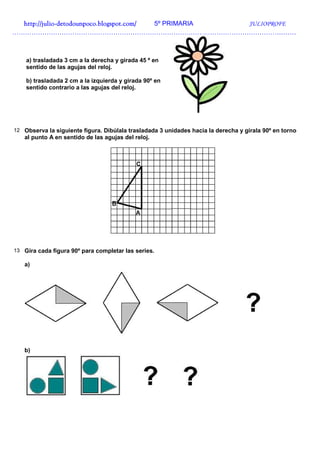 http://julio-
  http://julio -detodounpoco.blogspot.com/ 5º PRIMARIA JULIOPROFE
……………………………………………………………………………………………………………………



    a) trasladada 3 cm a la derecha y girada 45 º en
    sentido de las agujas del reloj.

    b) trasladada 2 cm a la izquierda y girada 90º en
    sentido contrario a las agujas del reloj.




12 Observa la siguiente figura. Dibúlala trasladada 3 unidades hacia la derecha y gírala 90º en torno
   al punto A en sentido de las agujas del reloj.




13 Gira cada figura 90º para completar las series.

   a)




   b)
 
