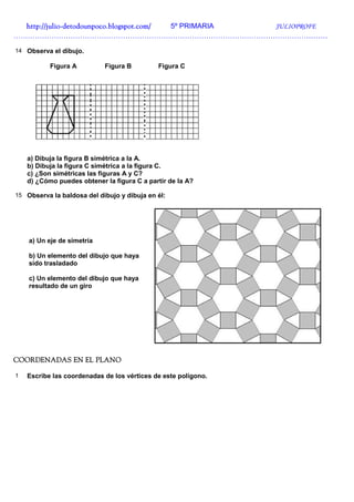 http://julio-
  http://julio -detodounpoco.blogspot.com/ 5º PRIMARIA JULIOPROFE
……………………………………………………………………………………………………………………

14 Observa el dibujo.

           Figura A         Figura B         Figura C




    a) Dibuja la figura B simétrica a la A.
    b) Dibuja la figura C simétrica a la figura C.
    c) ¿Son simétricas las figuras A y C?
    d) ¿Cómo puedes obtener la figura C a partir de la A?

15 Observa la baldosa del dibujo y dibuja en él:




    a) Un eje de simetría

    b) Un elemento del dibujo que haya
    sido trasladado

    c) Un elemento del dibujo que haya
    resultado de un giro




COORDENADAS EN EL PLANO

1   Escribe las coordenadas de los vértices de este polígono.
 