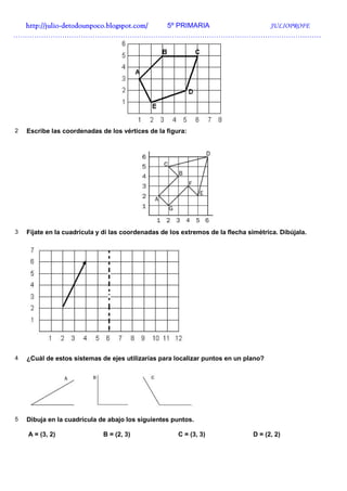 http://julio-
  http://julio -detodounpoco.blogspot.com/ 5º PRIMARIA JULIOPROFE
……………………………………………………………………………………………………………………




2   Escribe las coordenadas de los vértices de la figura:




3   Fíjate en la cuadrícula y di las coordenadas de los extremos de la flecha simétrica. Dibújala.




4   ¿Cuál de estos sistemas de ejes utilizarías para localizar puntos en un plano?




5   Dibuja en la cuadrícula de abajo los siguientes puntos.

    A = (3, 2)               B = (2, 3)               C = (3, 3)                D = (2, 2)
 