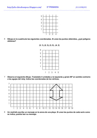 http://julio-
  http://julio -detodounpoco.blogspot.com/ 5º PRIMARIA JULIOPROFE
……………………………………………………………………………………………………………………




6   Dibuja en la cuadrícula las siguientes coordenadas. Si unes los puntos obtenidos, ¿qué polígono
    obtienes?

                                         (3, 1), (2, 3), (3, 5) , (4, 3)




7   Observa el siguiente dibujo. Trasladalo 4 unidades a la izquierda y gíralo 90º en sentido contrario
    a las agujas del reloj. Indica las coordenadas de los vértices.




8   Un náufrafo escribe un mensaje en la arena de una playa. Si unes los puntos de cada serie como
    se indica, podrás leer su mensaje:
 