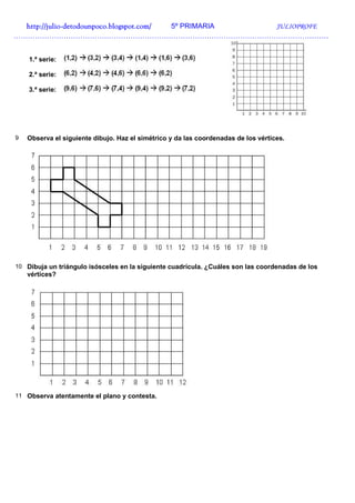 http://julio-
  http://julio -detodounpoco.blogspot.com/ 5º PRIMARIA JULIOPROFE
……………………………………………………………………………………………………………………


    1.ª serie:

    2.ª serie:

    3.ª serie:




9   Observa el siguiente dibujo. Haz el simétrico y da las coordenadas de los vértices.




10 Dibuja un triángulo isósceles en la siguiente cuadrícula. ¿Cuáles son las coordenadas de los
    vértices?




11 Observa atentamente el plano y contesta.
 