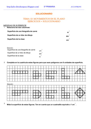 http://julio-
  http://julio -detodounpoco.blogspot.com/ 5º PRIMARIA JULIOPROFE
……………………………………………………………………………………………………………………

                                            SOLUCIONARIO

                         TEMA 10: MOVIMIENTOS EN EL PLANO
                            EJERCICIOS + SOLUCIONARIO
MEDIDAS DE SUPERFICIE
1   Relaciona las dos columnas:

    Superficie de una fotografía de carné                                         2
                                                                              m
    Superficie de un bloc de dibujo                                               2
                                                                             dm
    Superficie de la clase                                                        2
                                                                             cm



    Solución:
    Superficie de una fotografía de carné             2
                                              cm
    Superficie de un bloc de dibujo                   2
                                              dm
    Superficie de la clase                        2
                                              m


2   Completa en la cuadrícula estas figuras para que sean polígonos con 8 unidades de superficie.




    Solución:




3                                                                                       2
    Mide la superficie de estas figuras. Ten en cuenta que un cuadradito equivale a 1 cm .
 