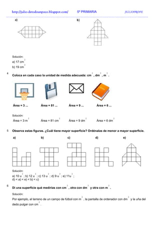 http://julio-
  http://julio -detodounpoco.blogspot.com/ 5º PRIMARIA JULIOPROFE
……………………………………………………………………………………………………………………




    Solución:
                2
    a) 17 cm
                2
    b) 19 cm

4                                                                               2        2   2
    Coloca en cada caso la unidad de medida adecuada: cm , dm , m .




    Área = 3 ...                Área = 81 ...           Área = 9 ...                Área = 6 ...


    Solución:
                    2                           2                      2                             2
    Área = 3 m                  Área = 81 cm            Área = 9 dm                 Área = 6 dm


5   Observa estas figuras. ¿Cuál tiene mayor superficie? Ordénalas de menor a mayor superficie.

    a)                          b)                  c)                              d)                   e)




    Solución:
           2            2            2          2         2
    a) 10 u ; b) 12 u ; c) 13 u ; d) 9 u ; e) 11u ;
    d) < a) < e) < b) < c)

6                                                   2                      2                     2
    Di una superficie qué medirías con cm , otra con dm                        y otra con m .

    Solución:
                                                                  2                                           2
    Por ejemplo, el terreno de un campo de fútbol con m , la pantalla de ordenador con dm                         y la uña del
                            2
    dedo pulgar con cm .
 