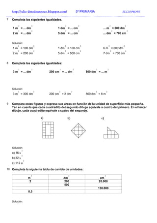 http://julio-
  http://julio -detodounpoco.blogspot.com/ 5º PRIMARIA JULIOPROFE
……………………………………………………………………………………………………………………
7   Completa las siguientes igualdades.

         2                 2                      2               2                                         2                  2
    1m       = ... dm                   1 dm          = ... cm                            ... m                 = 600 dm
         2                 2                      2               2                                             2                  2
    2m       = ... dm                   5 dm          = ... cm                            ... dm                    = 700 cm


    Solución:
         2                     2                  2                   2                                 2                  2
    1m       = 100 dm                   1 dm          = 100 cm                            6m                    = 600 dm
         2                     2                  2                   2                                     2                  2
    2m       = 200 dm                   5 dm          = 500 cm                            7 dm                      = 700 cm


8   Completa las siguientes igualdades:

         2                 2                2                 2                    2                2
    3m       = ... dm              200 cm       = ... dm                  800 dm       = ... m




    Solución:
         2                     2            2             2                        2            2
    3m       = 300 dm              200 cm       = 2 dm                    800 dm       =8m


9   Compara estas figuras y expresa sus áreas en función de la unidad de superficie más pequeña.
    Ten en cuenta que cada cuadradito del segundo dibujo equivale a cuatro del primero. En el tercer
    dibujo, cada cuadradito equivale a cuatro del segundo.




    Solución:
              2
    a) 16 u
              2
    b) 32 u
                  2
    c) 112 u

10 Completa la siguiente tabla de cambio de unidades:

                        2                             2                                     2
                      m                          dm                                     cm
                       2                         200                                   20.000
                                                 500
                                                                                       130.000
                      0,5


    Solución:
 