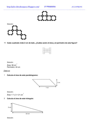 http://julio-
  http://julio -detodounpoco.blogspot.com/ 5º PRIMARIA JULIOPROFE
……………………………………………………………………………………………………………………




    Solución:




15 Cada cuadrado mide 2 cm de lado. ¿Cuáles serán el área y el perímetro de esta figura?




    Solución:
                2
    Área: 56 cm
    Perímetro: 44 cm

ÁREAS

1   Calcula el área de este paralelogramo:




    Solución:
                           2
    Área = 7 x 3 = 21 cm

2   Calcula el área de este triángulo:




    Solución:
 