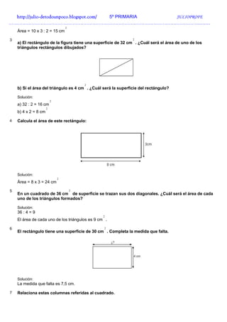 http://julio-
  http://julio -detodounpoco.blogspot.com/ 5º PRIMARIA JULIOPROFE
……………………………………………………………………………………………………………………
                                  2
    Área = 10 x 3 : 2 = 15 cm

3                                                              2
    a) El rectángulo de la figura tiene una superficie de 32 cm . ¿Cuál será el área de uno de los
    triángulos rectángulos dibujados?




                                          2
    b) Si el área del triángulo es 4 cm . ¿Cuál será la superficie del rectángulo?

    Solución:
                          2
    a) 32 : 2 = 16 cm
                      2
    b) 4 x 2 = 8 cm

4   Calcula el área de este rectángulo:




    Solución:
                              2
    Área = 8 x 3 = 24 cm

5                                     2
    En un cuadrado de 36 cm de superficie se trazan sus dos diagonales. ¿Cuál será el área de cada
    uno de los triángulos formados?

    Solución:
    36 : 4 = 9
                                                 2
    El área de cada uno de los triángulos es 9 cm .

6                                                2
    El rectángulo tiene una superficie de 30 cm . Completa la medida que falta.




    Solución:
    La medida que falta es 7,5 cm.

7   Relaciona estas columnas referidas al cuadrado.
 