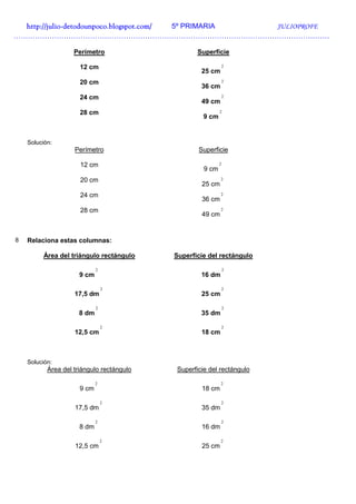 http://julio-
  http://julio -detodounpoco.blogspot.com/ 5º PRIMARIA JULIOPROFE
……………………………………………………………………………………………………………………

                    Perímetro                     Superficie

                      12 cm                                    2
                                                   25 cm
                      20 cm                                    2
                                                   36 cm
                      24 cm                                    2
                                                   49 cm
                      28 cm                                2
                                                    9 cm


    Solución:
                    Perímetro                     Superficie

                      12 cm                                2
                                                    9 cm
                      20 cm                                2
                                                   25 cm
                      24 cm                                2
                                                   36 cm
                      28 cm                                2
                                                   49 cm


8   Relaciona estas columnas:

         Área del triángulo rectángulo     Superficie del rectángulo

                             2                                 2
                      9 cm                         16 dm

                                 2                             2
                    17,5 dm                        25 cm

                             2                                 2
                      8 dm                         35 dm

                                 2                             2
                    12,5 cm                        18 cm



    Solución:
           Área del triángulo rectángulo   Superficie del rectángulo

                             2                             2
                      9 cm                         18 cm

                                 2                         2
                    17,5 dm                        35 dm

                             2                             2
                      8 dm                         16 dm

                                 2                         2
                    12,5 cm                        25 cm
 