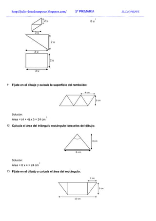 http://julio-
  http://julio -detodounpoco.blogspot.com/ 5º PRIMARIA JULIOPROFE
……………………………………………………………………………………………………………………
                                                                    2
                                                               6u




11 Fíjate en el dibujo y calcula la superficie del romboide:




   Solución:
                                2
   Área = (4 + 4) x 3 = 24 cm

12 Calcula el área del triángulo rectángulo isósceles del dibujo:




   Solución:
                          2
   Área = 6 x 4 = 24 cm

13 Fíjate en el dibujo y calcula el área del rectángulo:
 